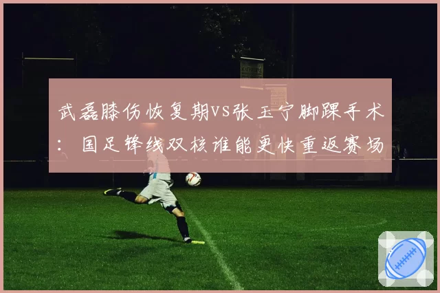 武磊膝伤恢复期vs张玉宁脚踝手术：国足锋线双核谁能更快重返赛场？