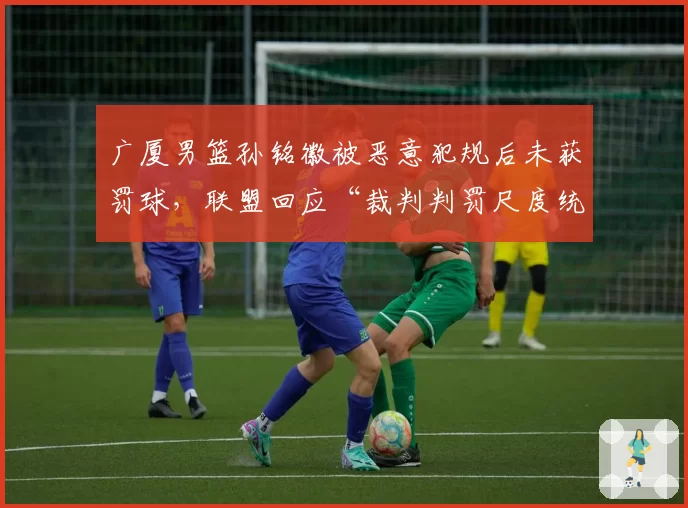 广厦男篮孙铭徽被恶意犯规后未获罚球，联盟回应“裁判判罚尺度统一”