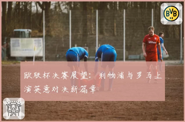 欧联杯决赛展望：利物浦与罗马上演英意对决新篇章