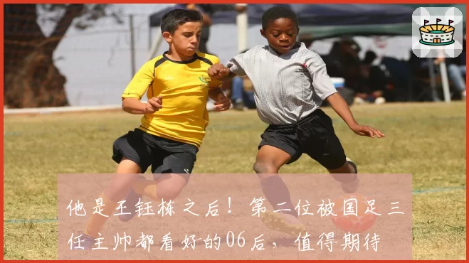 他是王钰栋之后！第二位被国足三任主帅都看好的06后，值得期待