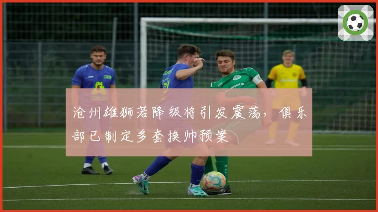 沧州雄狮若降级将引发震荡，俱乐部已制定多套换帅预案