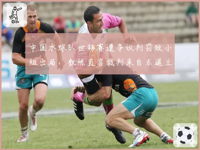 中国水球队世锦赛遭争议判罚致小组出局，教练直言裁判来自东道主国家