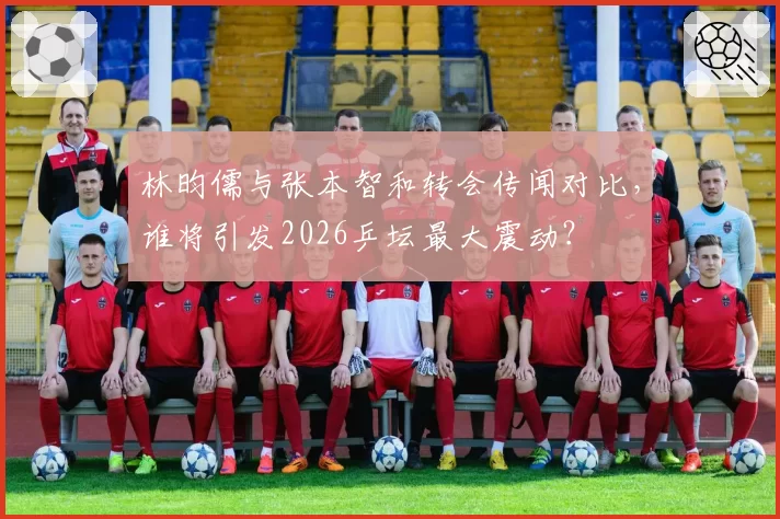 林昀儒与张本智和转会传闻对比，谁将引发2026乒坛最大震动？