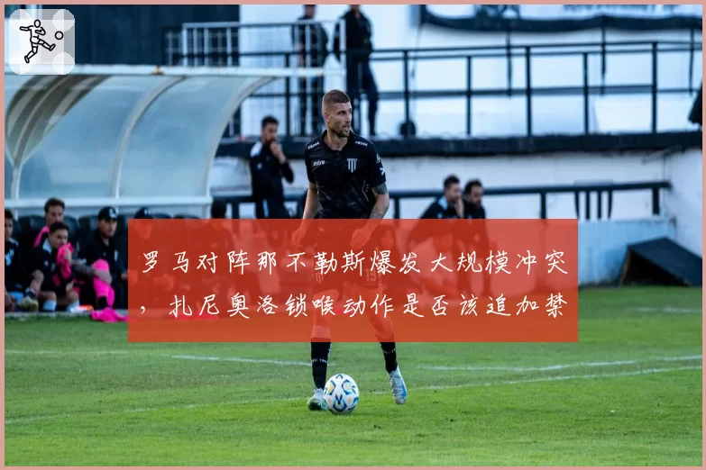 罗马对阵那不勒斯爆发大规模冲突，扎尼奥洛锁喉动作是否该追加禁赛？
