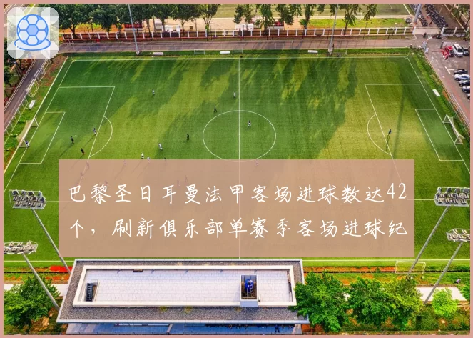 巴黎圣日耳曼法甲客场进球数达42个，刷新俱乐部单赛季客场进球纪录