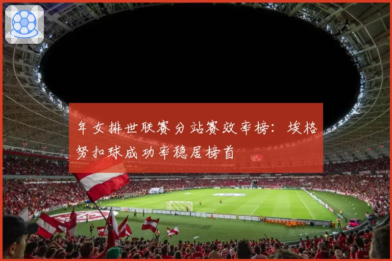 年女排世联赛分站赛效率榜：埃格努扣球成功率稳居榜首