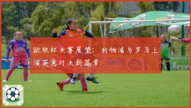欧联杯决赛展望：利物浦与罗马上演英意对决新篇章