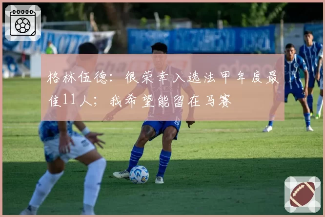格林伍德：很荣幸入选法甲年度最佳11人；我希望能留在马赛