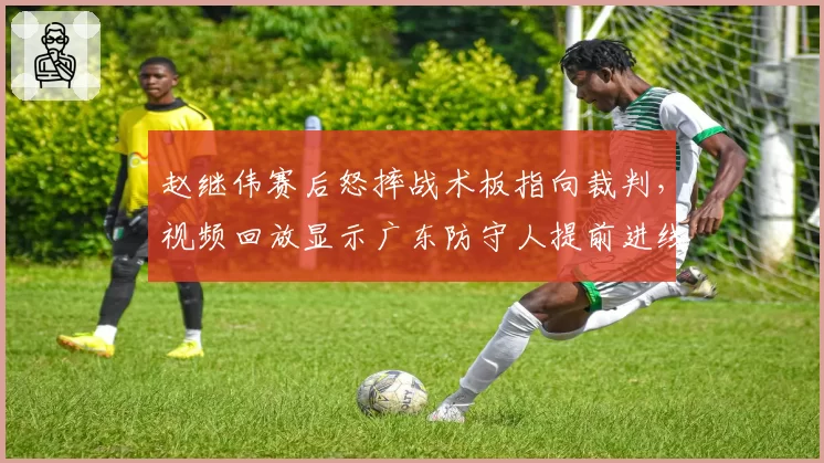 赵继伟赛后怒摔战术板指向裁判，视频回放显示广东防守人提前进线未吹