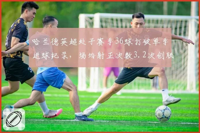 哈兰德英超处子赛季36球打破单季进球纪录，场均射正次数3.2次创联赛新高