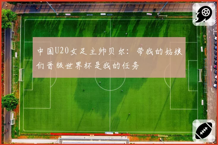 中国U20女足主帅贝尔：带我的姑娘们晋级世界杯是我的任务