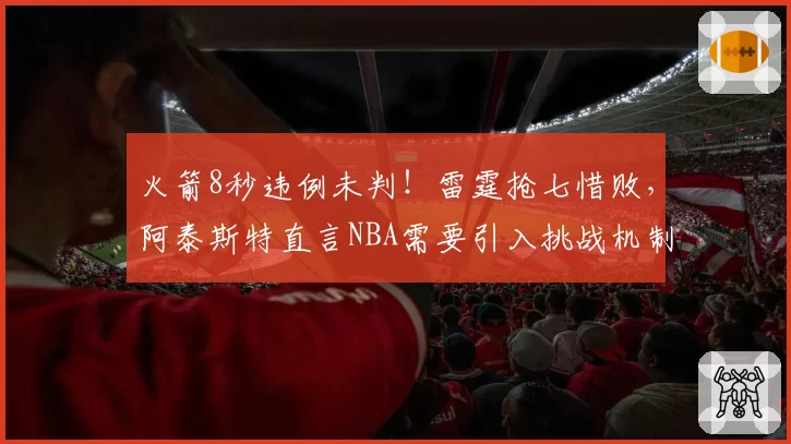 火箭8秒违例未判！雷霆抢七惜败，阿泰斯特直言NBA需要引入挑战机制