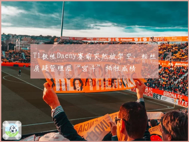T1教练Daeny赛前突然被架空，粉丝质疑管理层“宫斗”牺牲成绩