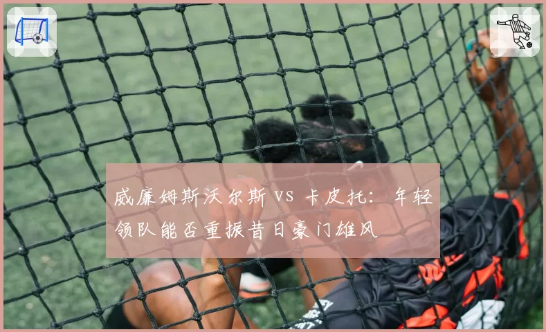 威廉姆斯沃尔斯 vs 卡皮托：年轻领队能否重振昔日豪门雄风