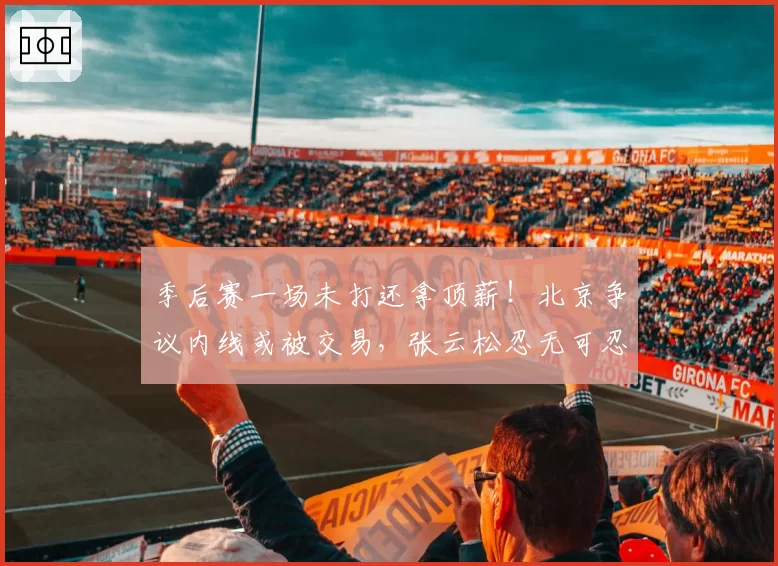 季后赛一场未打还拿顶薪！北京争议内线或被交易，张云松忍无可忍