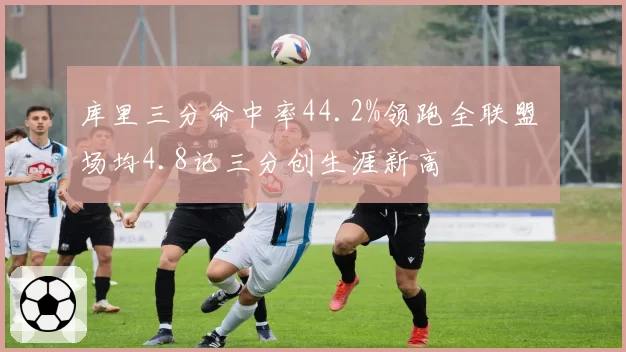 库里三分命中率44.2%领跑全联盟 场均4.8记三分创生涯新高
