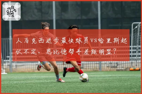 人马克西进步最快球员vs哈里斯起伏不定，恩比德帮手差距明显？