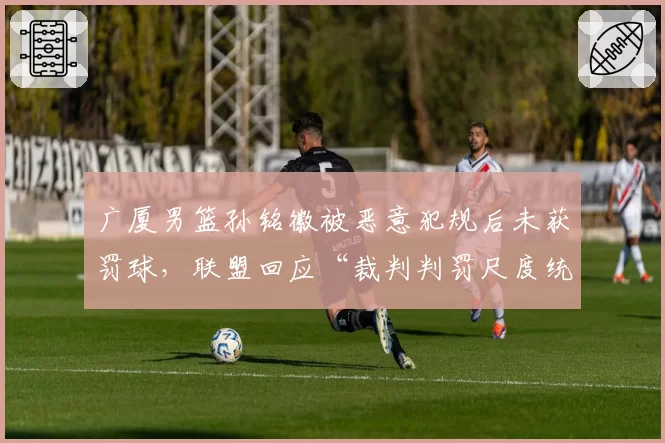 广厦男篮孙铭徽被恶意犯规后未获罚球，联盟回应“裁判判罚尺度统一”