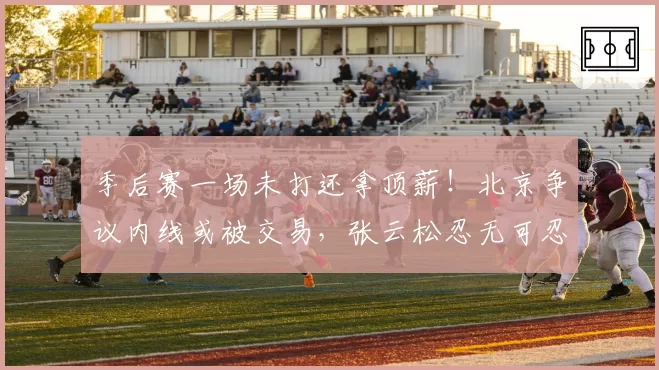 季后赛一场未打还拿顶薪！北京争议内线或被交易，张云松忍无可忍