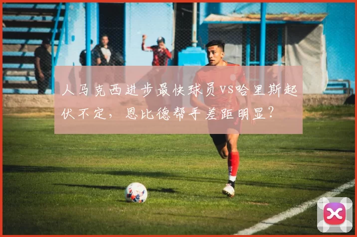 人马克西进步最快球员vs哈里斯起伏不定，恩比德帮手差距明显？