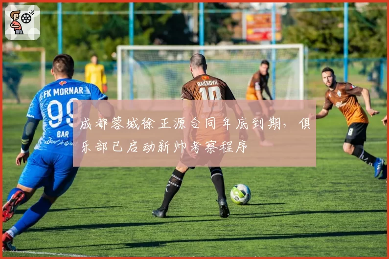 成都蓉城徐正源合同年底到期，俱乐部已启动新帅考察程序