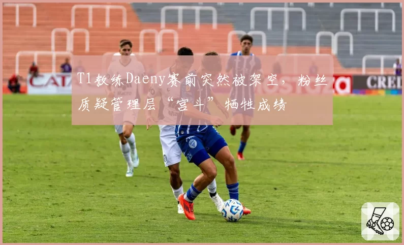 T1教练Daeny赛前突然被架空，粉丝质疑管理层“宫斗”牺牲成绩
