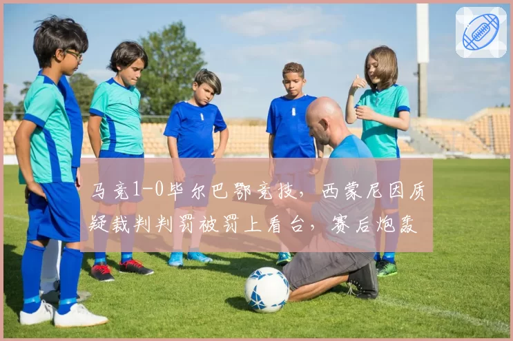 马竞1-0毕尔巴鄂竞技，西蒙尼因质疑裁判判罚被罚上看台，赛后炮轰西甲联盟