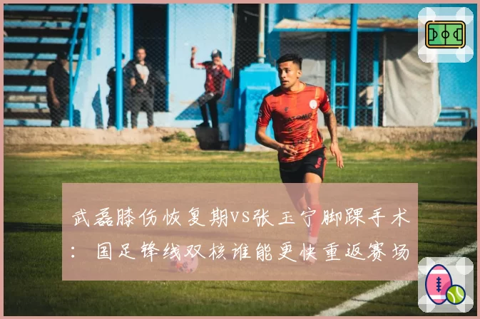 武磊膝伤恢复期vs张玉宁脚踝手术：国足锋线双核谁能更快重返赛场？