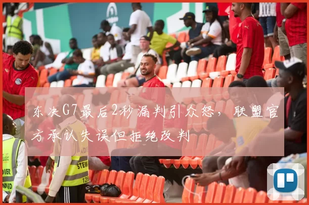 东决G7最后2秒漏判引众怒，联盟官方承认失误但拒绝改判
