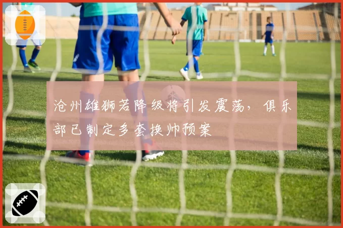 沧州雄狮若降级将引发震荡，俱乐部已制定多套换帅预案