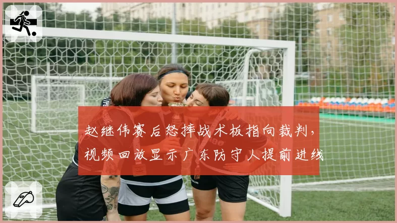 赵继伟赛后怒摔战术板指向裁判，视频回放显示广东防守人提前进线未吹