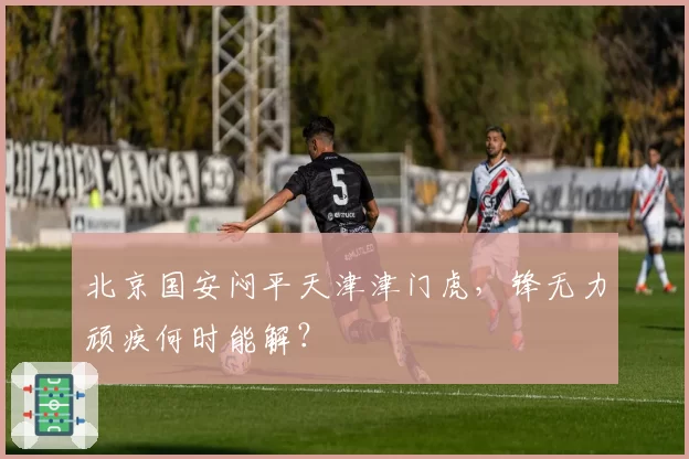 北京国安闷平天津津门虎，锋无力顽疾何时能解？