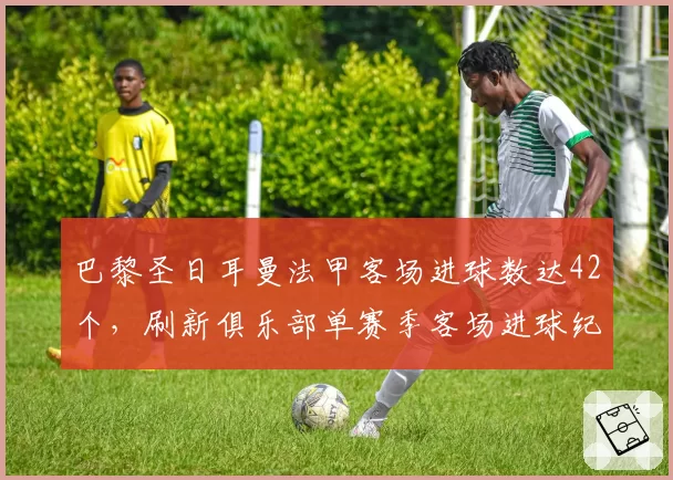 巴黎圣日耳曼法甲客场进球数达42个，刷新俱乐部单赛季客场进球纪录